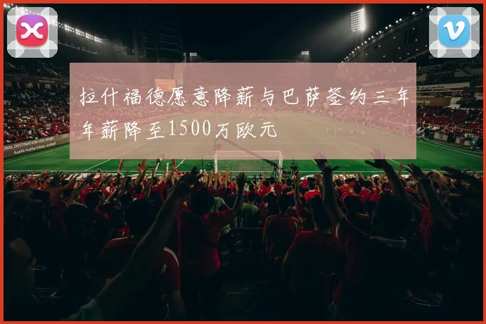 拉什福德愿意降薪与巴萨签约三年年薪降至1500万欧元