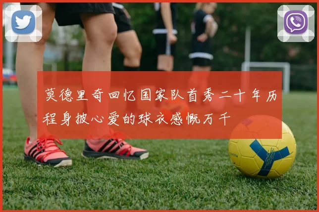 莫德里奇回忆国家队首秀二十年历程身披心爱的球衣感慨万千
