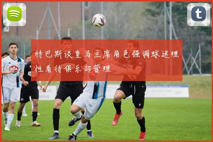 特巴斯谈皇马主席角色强调球迷理性看待俱乐部管理