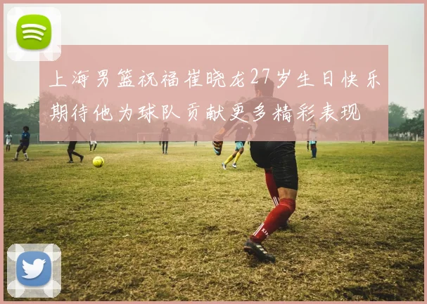 上海男篮祝福崔晓龙27岁生日快乐期待他为球队贡献更多精彩表现