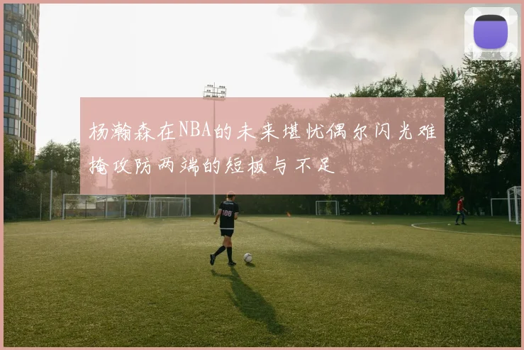 杨瀚森在NBA的未来堪忧偶尔闪光难掩攻防两端的短板与不足