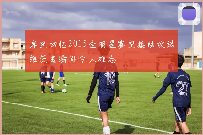 库里回忆2015全明星赛空接助攻诺维茨基瞬间令人难忘