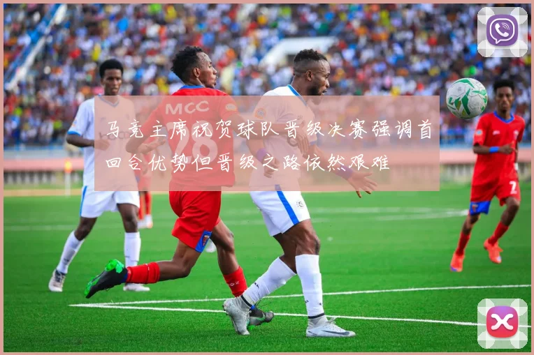 马竞主席祝贺球队晋级决赛强调首回合优势但晋级之路依然艰难