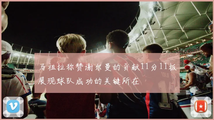 马祖拉称赞谢尔曼的贡献11分11板展现球队成功的关键所在