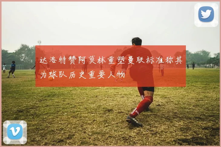 达洛特赞阿莫林重塑曼联标准称其为球队历史重要人物
