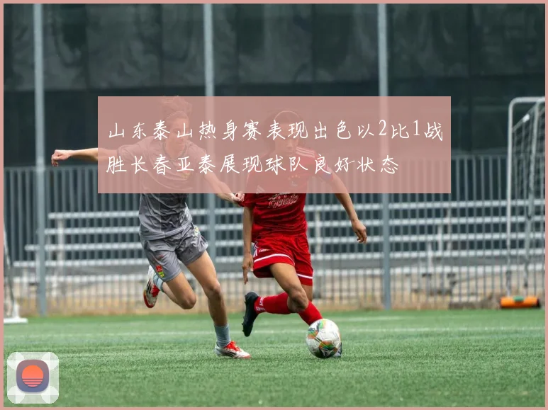 山东泰山热身赛表现出色以2比1战胜长春亚泰展现球队良好状态