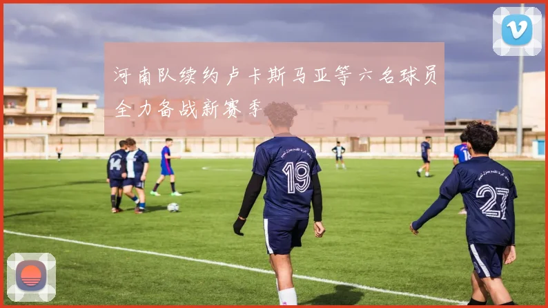 河南队续约卢卡斯马亚等六名球员全力备战新赛季