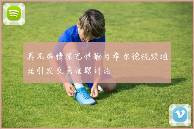 真兄弟情深巴特勒与希尔德视频通话引发交易话题讨论