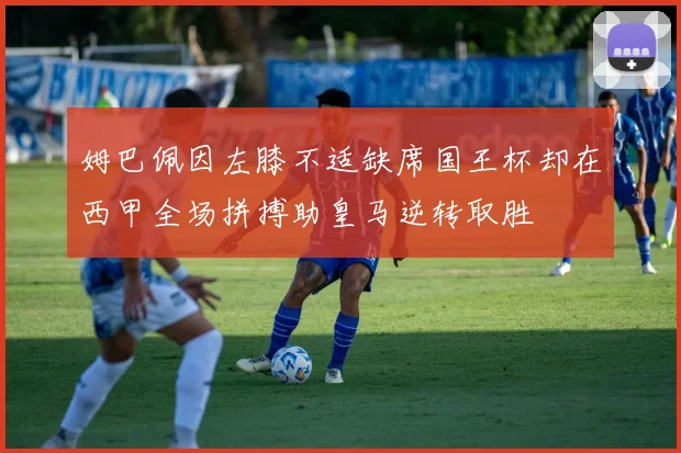 姆巴佩因左膝不适缺席国王杯却在西甲全场拼搏助皇马逆转取胜
