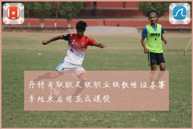 丹特考取欧足联职业级教练证本赛季结束后将正式退役